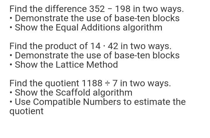 Find the difference 352 - 198 in two ways.
• Demonstrate the use of base-ten blocks
• Show the Equal Additions algorithm
Find the product of 14 · 42 in two ways.
• Demonstrate the use of base-ten blocks
• Show the Lattice Method
Find the quotient 1188 ÷ 7 in two ways.
• Show the Scaffold algorithm
Use Compatible Numbers to estimate the
quotient
