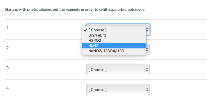 Starting with p-nitrotoluene, put the reagents in order to synthesize o-bromotoluene.
V[Choose ]
Br2/FeBr3
НЗРО2
Ni/H2
NANO2/H2SO4/H2O
3
[ Choose ]
4
[ Choose ]
2.
