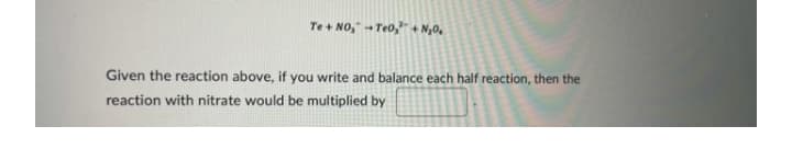 Te + NO," - Te0,"+ N,0,
Given the reaction above, if you write and balance each half reaction, then the
reaction with nitrate would be multiplied by
