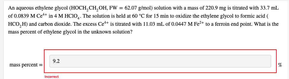 An aqueous ethylene glycol (HOCH, CH, OH, FW = 62.07 g/mol) solution with a mass of 220.9 mg is titrated with 33.7 mL
of 0.0839 M Ce+ in 4 M HCIO,. The solution is held at 60 °C for 15 min to oxidize the ethylene glycol to formic acid (
HCO,H) and carbon dioxide. The excess Ce+ is titrated with 11.03 mL of 0.0447 M Fe2+ to a ferroin end point. What is the
mass percent of ethylene glycol in the unknown solution?
9.2
mass percent =
|%
Incorrect
