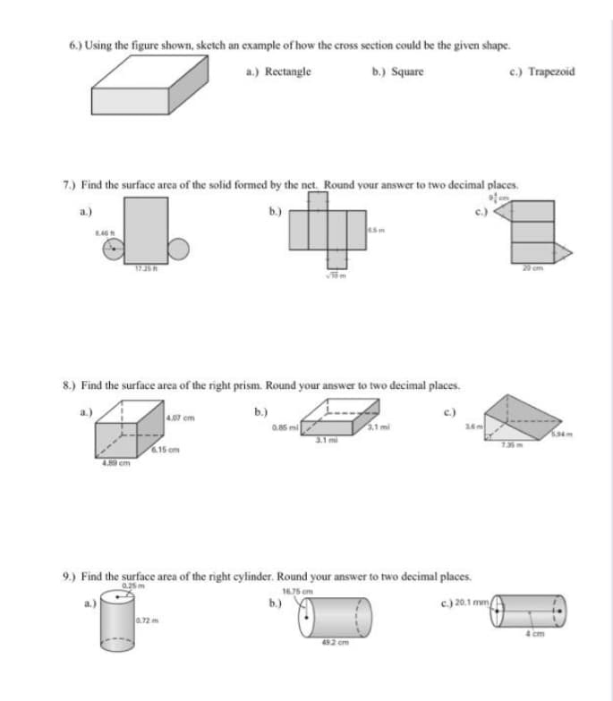 6.) Using the figure shown, sketch an example of how the cross section could be the given shape.
a.) Rectangle
b.) Square
c.) Trapezoid
7.) Find the surface area of the solid formed by the net. Round your answer to two decimal places.
a.)
b.)
45m
17.35
20 om
8.) Find the surface area of the right prism. Round your answer to two decimal places.
a.)
b.)
c.)
26m
4.07 cm
0.85 mi
3.1 mi
135m
15 cm
89 cm
9.) Find the surface area of the right cylinder. Round your answer to two decimal places.
16.75 om
b.)
c) 20.1 mm
4 cm
492 cm
