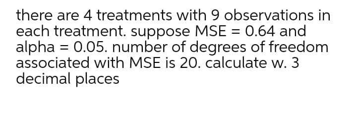 there are 4 treatments with 9 observations in
each treatment. suppose MSE = 0.64 and
alpha = 0.05. number of degrees of freedom
associated with MSE is 20. calculate w. 3
decimal places
%3|
