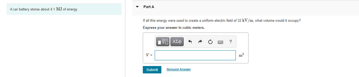 Part A
A car battery stores about 4.1 MJ of energy.
If all this energy were used to create a uniform electric field of 32 kV/m, what volume would it occupy?
Express your answer in cubic meters.
Hνα ΑΣφ
?
V =
m3
Submit
Request Answer
