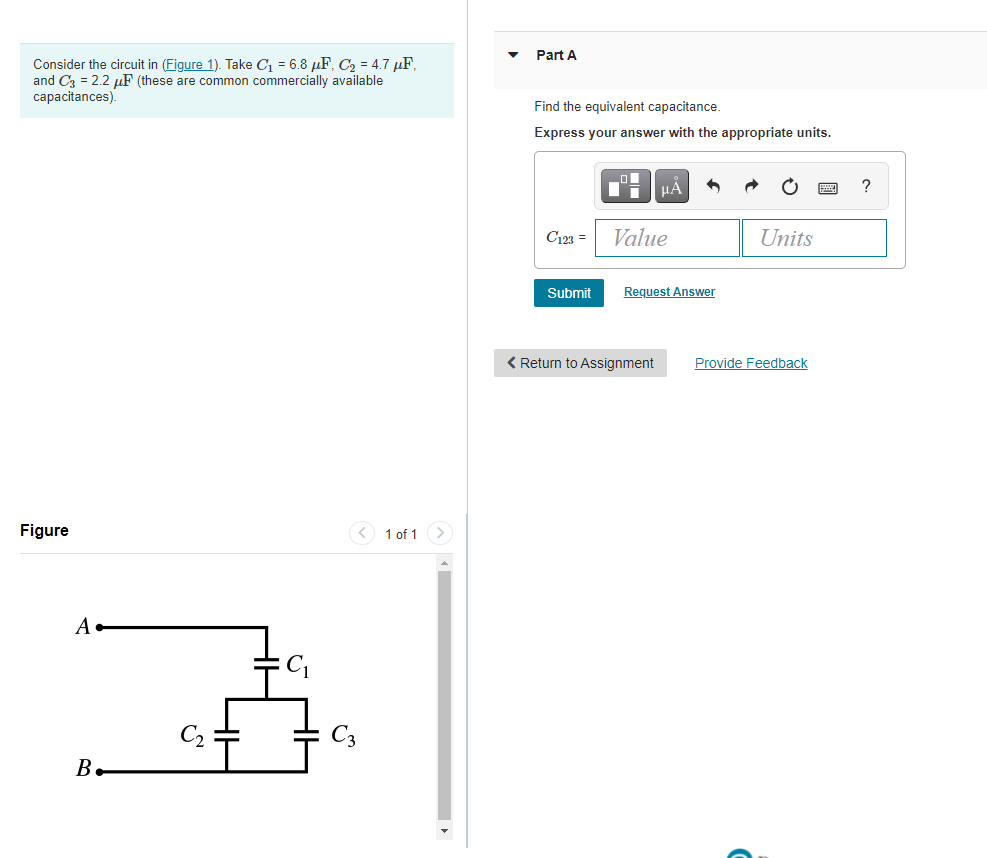 Part A
Consider the circuit in (Figure 1). Take C1 = 6.8 µF, C2 = 4.7 µF,
and C3 = 2.2 µF (these are common commercially available
capacitances).
Find the equivalent capacitance.
Express your answer with the appropriate units.
HA
?
C123 =
Value
Units
Submit
Request Answer
< Return to Assignment
Provide Feedback
Figure
< 1 of 1>
A
C2
B.
