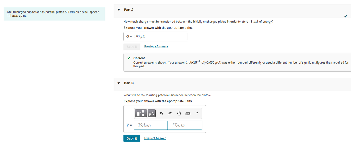 Part A
An uncharged capacitor has parallel plates 5.0 cm on a side, spaced
1.4 mm apart.
How much charge must be transferred between the initially uncharged plates in order to store 15 mJ of energy?
Express your answer with the appropriate units.
Q = 0.69 µC
Submit
Previous Answers
Correct
Correct answer is shown. Your answer 6.88-10 7 C(=0.688 µC) was either rounded differently or used a different number of significant figures than required for
this part.
Part B
What will be the resulting potential difference between the plates?
Express your answer with the appropriate units.
HA
V =
Value
Units
Submit
Request Answer
