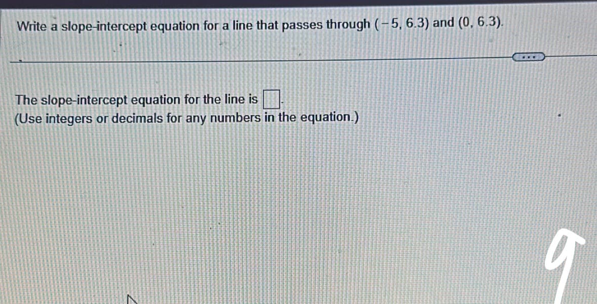 Write a slope-intercept equation for a line that passes through (-5, 6.3) and (0, 6.3).
The slope-intercept equation for the line is
(Use integers or decimals for any numbers in the equation.)
N
***
9