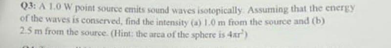 Q3: A 1.0 W point source emits sound waves isotopically. Assuming that the energy
of the waves is conserved, find the intensity (a) 1.0 m from the source and (b)
2.5 m from the source. (Hint: the area of the sphere is 4ar')