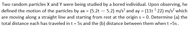 Two random particles X and Y were being studied by a bored individual. Upon observing, he
defined the motion of the particles by ax = (5.2t – 5.2) m/s? and ay = (11t ? 22) m/s? which
are moving along a straight line and starting from rest at the origin s = 0. Determine (a) the
total distance each has traveled in t = 5s and the (b) distance between them when t =5s.
