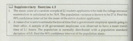 O Supplemn tary Exercise 4.3
1. The mean score of a random sample of 22 student applicants who took the college entrance
examination is calculated to be 76.9. The population variance is known to be 27.4. Find the
99% confidence interval for the mean of the entire student applicants.
2. A researcher wants to estimate the travel time that a government employee spends going to
their office. A sample of 28 government employees was observed to have a mean travel
time of 2.1 hours. The population is normally distributed with a population standard
deviation of 0.5. Find the 90% confidence interval of the population mean.
