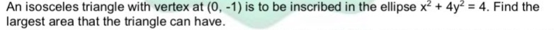 An isosceles triangle with vertex at (0, -1) is to be inscribed in the ellipse x? + 4y? = 4. Find the
largest area that the triangle can have.
