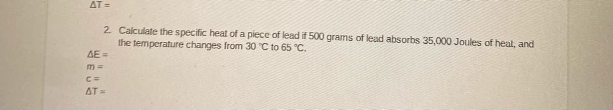 AT =
2 Calculate the specific heat of a piece of lead if 500 grams of lead absorbs 35,000 Joules of heat, and
the temperature changes from 30 °C to 65 °C.
AE =
m =
C =
AT =
