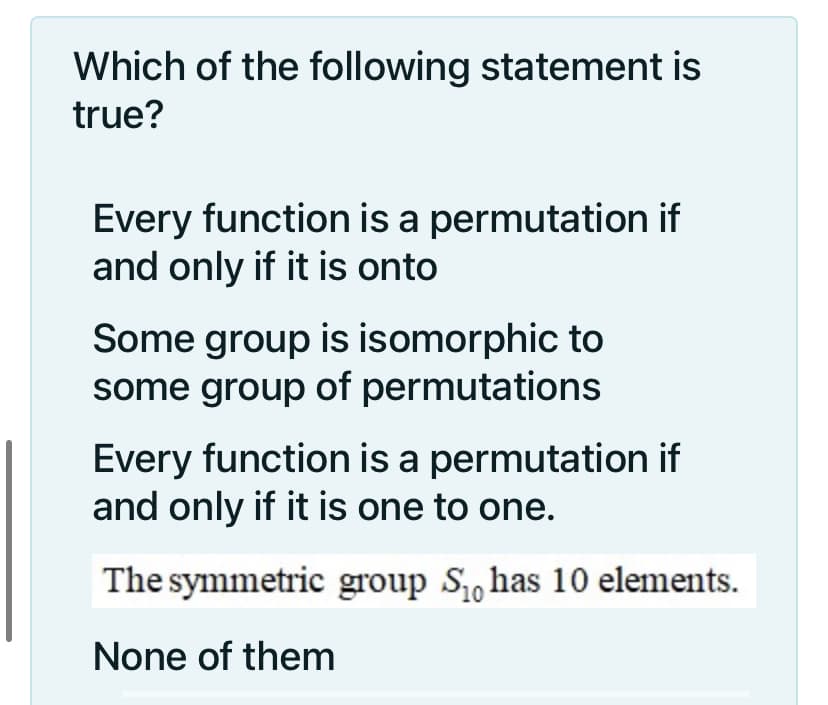 Which of the following statement is
true?
Every function is a permutation if
and only if it is onto
Some group is isomorphic to
some group of permutations
Every function is a permutation if
and only if it is one to one.
The symmetric group S has 10 elements.
None of them
