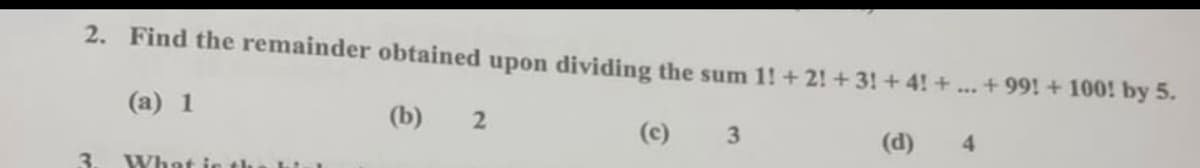 2. Find the remainder obtained upon dividing the sum 1! +2! + 3! + 4! +...+99! + 100! by 5.
(a) 1
(b) 2
(c)
3.
(d)
4.
3.
What ie the hi
