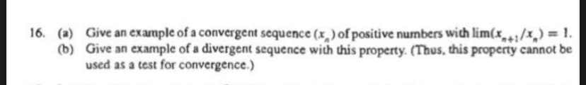 16. (a) Give an example of a convergent sequence (x,) of positive numbers wich lim(x/x,) = 1.
(b) Give an example of a divergent sequence with this property. (Thus, this property cannot be
used as a test for convergence.)
