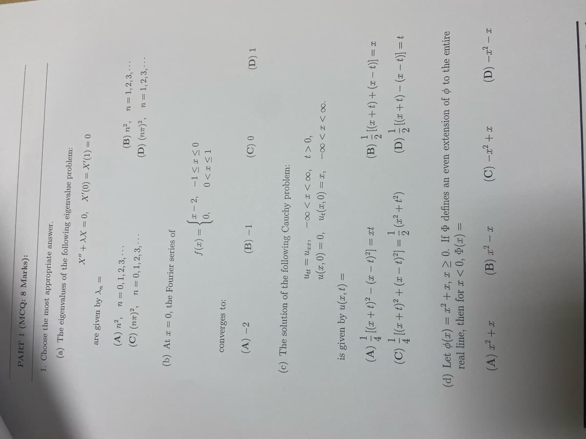 PART 1 (MCQ: 8 Marks):
1. Choose the most appropriate answer.
(a) The eigenvalues of the following eigenvalue problem:
are given by An =
0 = (1),X = (0),x '0= xY+ „X
(A) n², n=0, 1, 2, 3, - - -
(C) (na)², n = 0,1, 2, 3, · - .
(B) n², n=1,2,3, - - -
(D) (n7)², n= 1, 2, 3, · - -
(b) At x = 0, the Fourier series of
x - 2,
= (x)f
I 5x > 0
converges to:
(A) -2
(B) –1
(D) 1
(c) The solution of the following Cauchy problem:
'00 > x > -
u(x, 0) = 0, 4 (x, 0) = x,
*00 > x > o0-
is given by u(x, t) =
(A) [(z+ t)? – (2 – t)*] = ct
(B) (7 + t) + (x – t)] =:
(C) (z +t)² + (x – t)*] = (2² + t*)
1=(9-2) -0+0)은 (a)
(d) Let o(x) = x² + x, x > 0. If defines an even extension of ø to the entire
real line, then for x < 0, (x) =
(C) -a2 +x
(A) x² +x
X - „x ()
