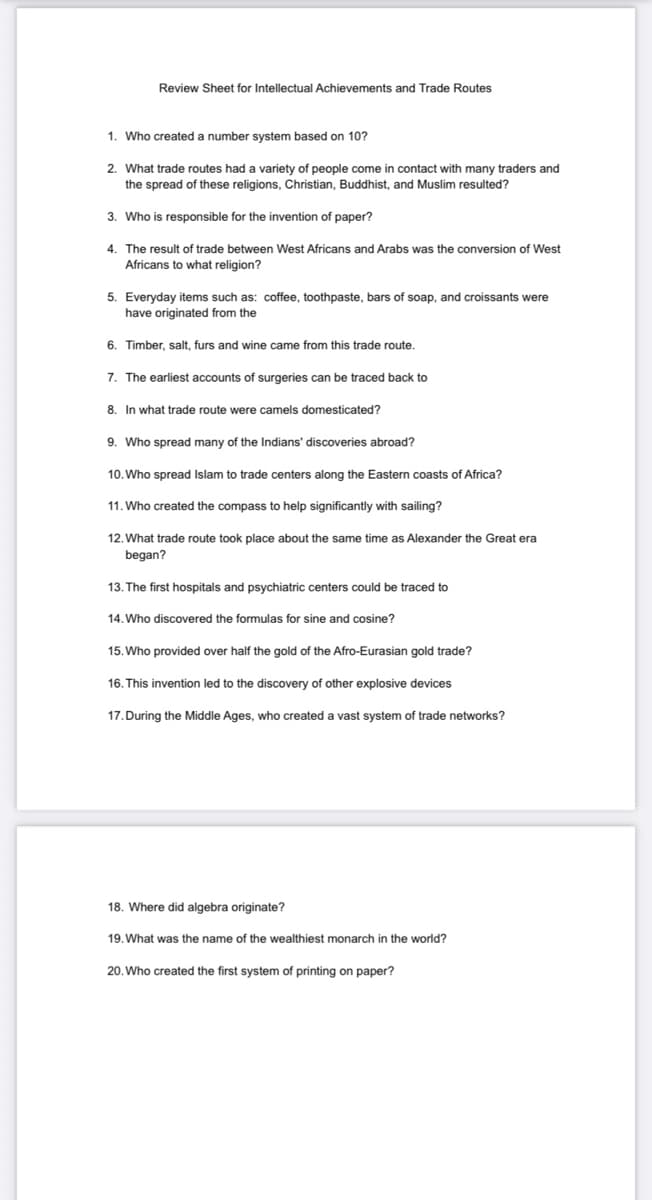 Review Sheet for Intellectual Achievements and Trade Routes
1. Who created a number system based on 10?
2. What trade routes had a variety of people come in contact with many traders and
the spread of these religions, Christian, Buddhist, and Muslim resulted?
3. Who is responsible for the invention of paper?
4. The result of trade between West Africans and Arabs was the conversion of West
Africans to what religion?
5. Everyday items such as: coffee, toothpaste, bars of soap, and croissants were
have originated from the
6. Timber, salt, furs and wine came from this trade route.
7. The earliest accounts of surgeries can be traced back to
8. In what trade route were camels domesticated?
9. Who spread many of the Indians' discoveries abroad?
10. Who spread Islam to trade centers along the Eastern coasts of Africa?
11. Who created the compass to help significantly with sailing?
12. What trade route took place about the same time as Alexander the Great era
began?
13. The first hospitals and psychiatric centers could be traced to
14. Who discovered the formulas for sine and cosine?
15. Who provided over half the gold of the Afro-Eurasian gold trade?
16. This invention led to the discovery of other explosive devices
17. During the Middle Ages, who created a vast system of trade networks?
18. Where did algebra originate?
19. What was the name of the wealthiest monarch in the world?
20. Who created the first system of printing on paper?
