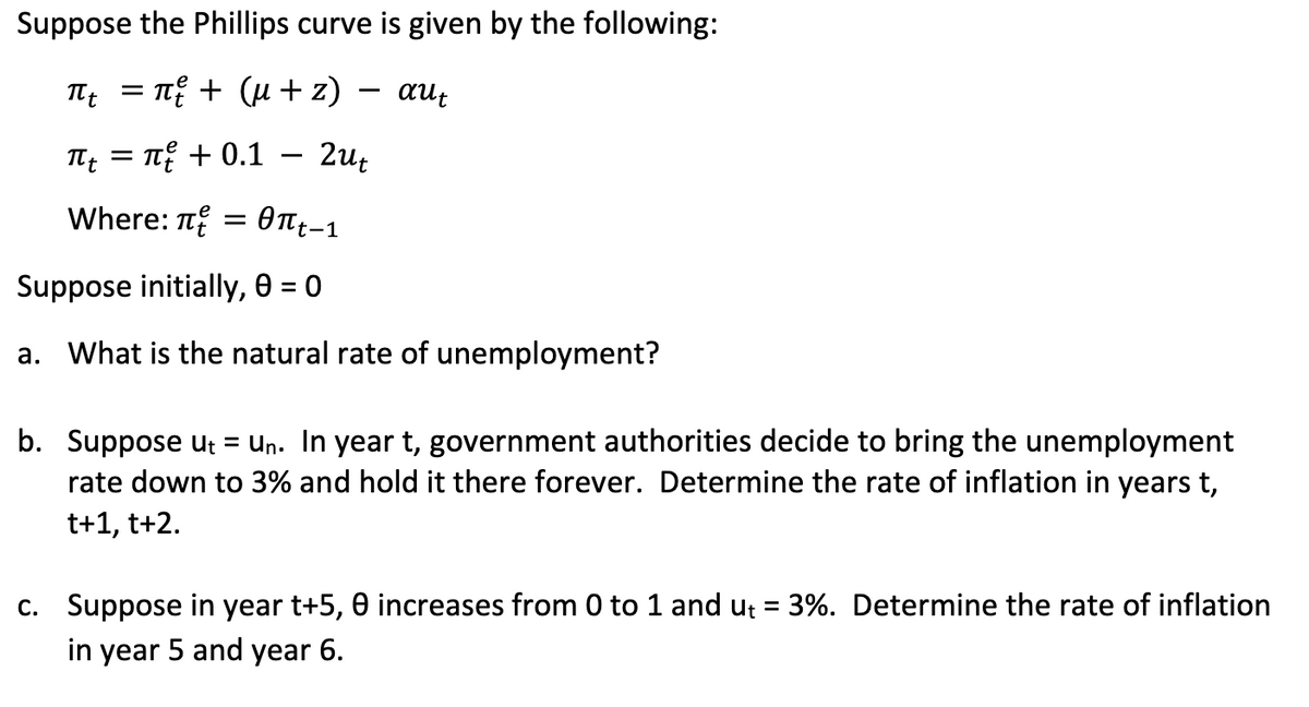 Suppose the Phillips curve is given by the following:
πt = π² + (µ+z)
aut
πι = π + 0.1
Where: π = πt-1
Suppose initially, 0 = 0
a. What is the natural rate of unemployment?
2ut
b. Suppose ut = Un. In year t, government authorities decide to bring the unemployment
rate down to 3% and hold it there forever. Determine the rate of inflation in years t,
t+1, t+2.
c. Suppose in year t+5,0 increases from 0 to 1 and ut = 3%. Determine the rate of inflation
in year 5 and year 6.