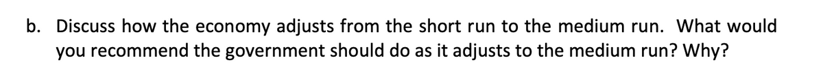 b. Discuss how the economy adjusts from the short run to the medium run. What would
you recommend the government should do as it adjusts to the medium run? Why?