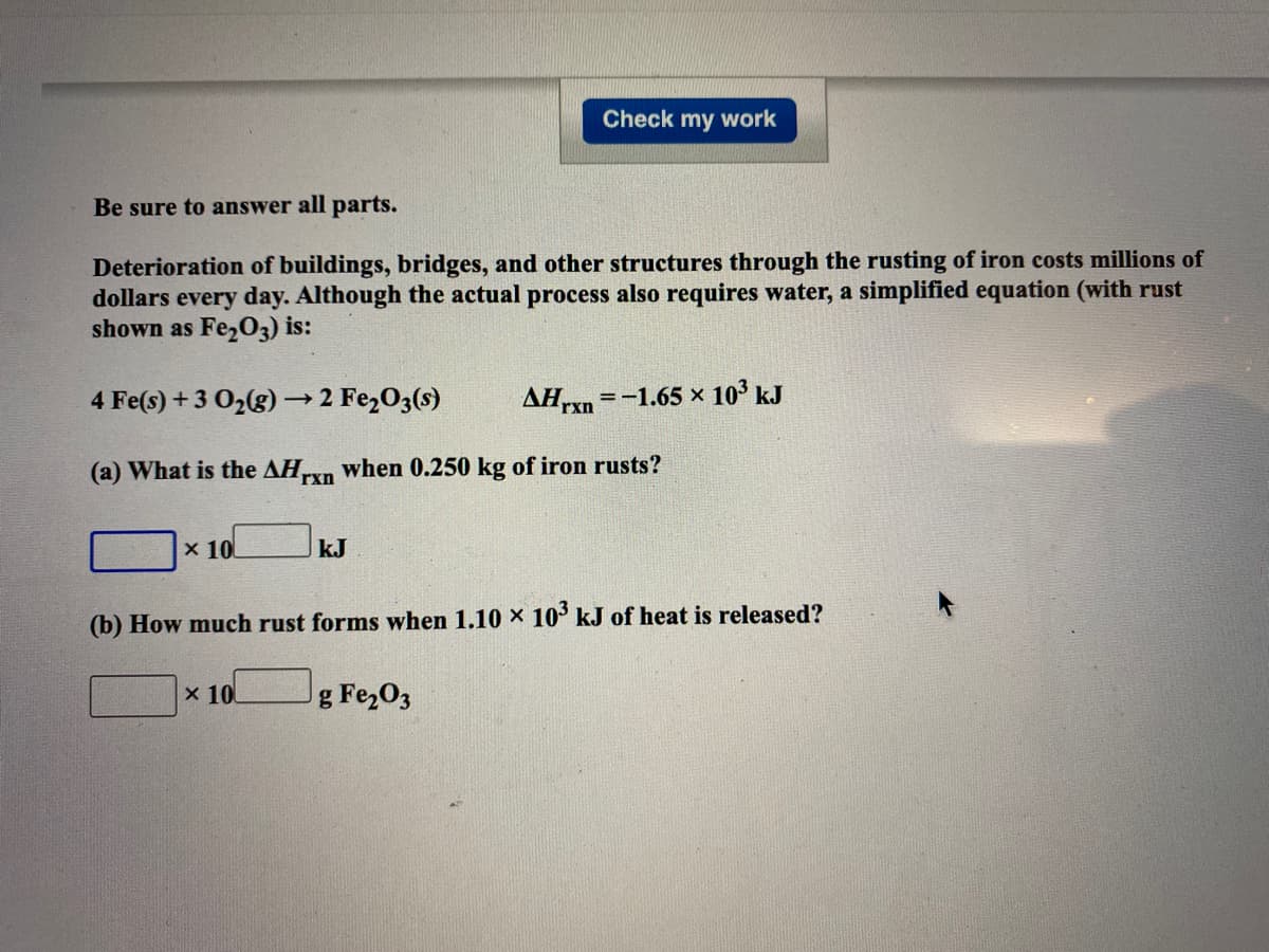 Check my work
Be sure to answer all parts.
Deterioration of buildings, bridges, and other structures through the rusting of iron costs millions of
dollars every day. Although the actual process also requires water, a simplified equation (with rust
shown as Fe,O3) is:
4 Fe(s) +3 02(g) → 2 Fe2O3(s)
AHrxn =-1.65 × 10° kJ
(a) What is the AHxn when 0.250 kg of iron rusts?
x 10
kJ
(b) How much rust forms when 1.10 × 10' kJ of heat is released?
x 10
g Fe203
