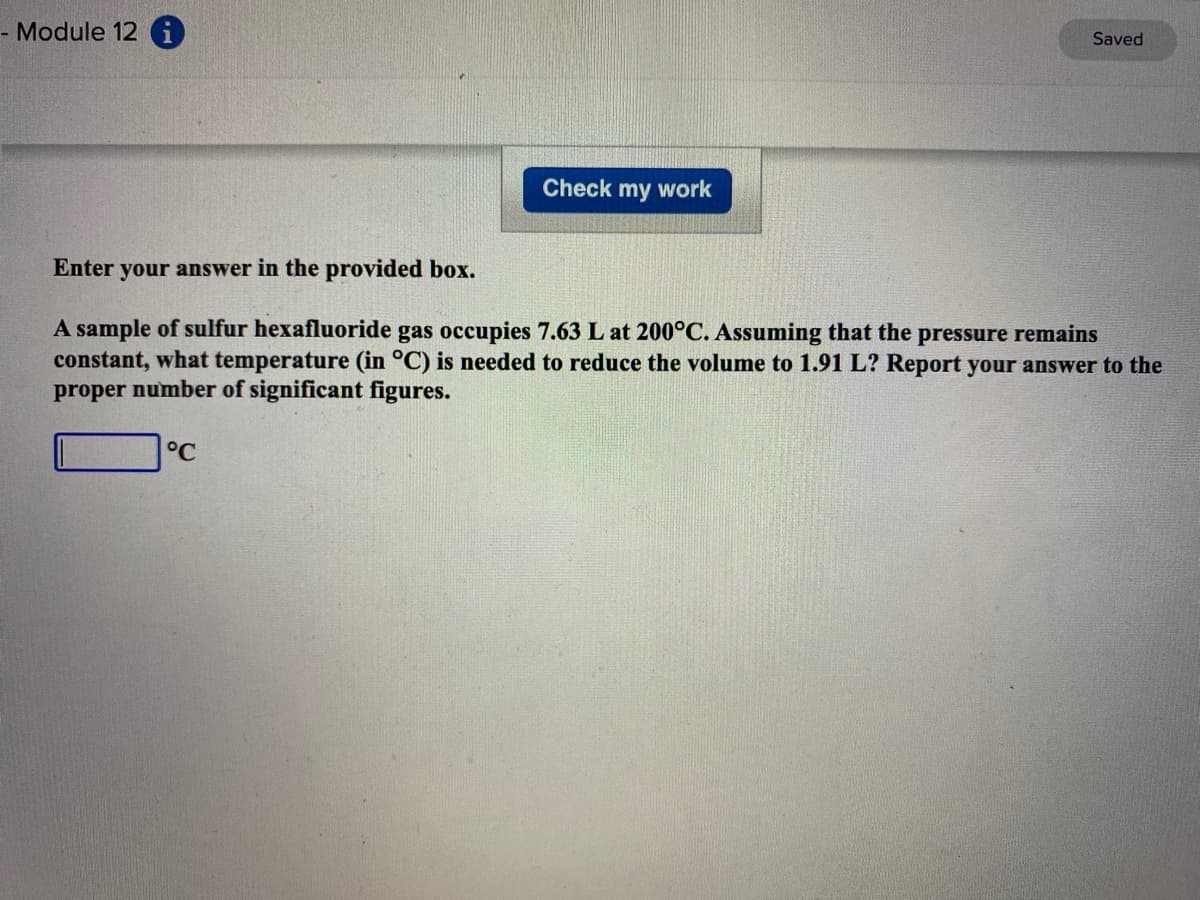 - Module 12 i
Saved
Check my work
Enter your answer in the provided box.
A sample of sulfur hexafluoride gas occupies 7.63 L at 200°C. Assuming that the pressure remains
constant, what temperature (in °C) is needed to reduce the volume to 1.91 L? Report your answer to the
proper number of significant figures.
°C
