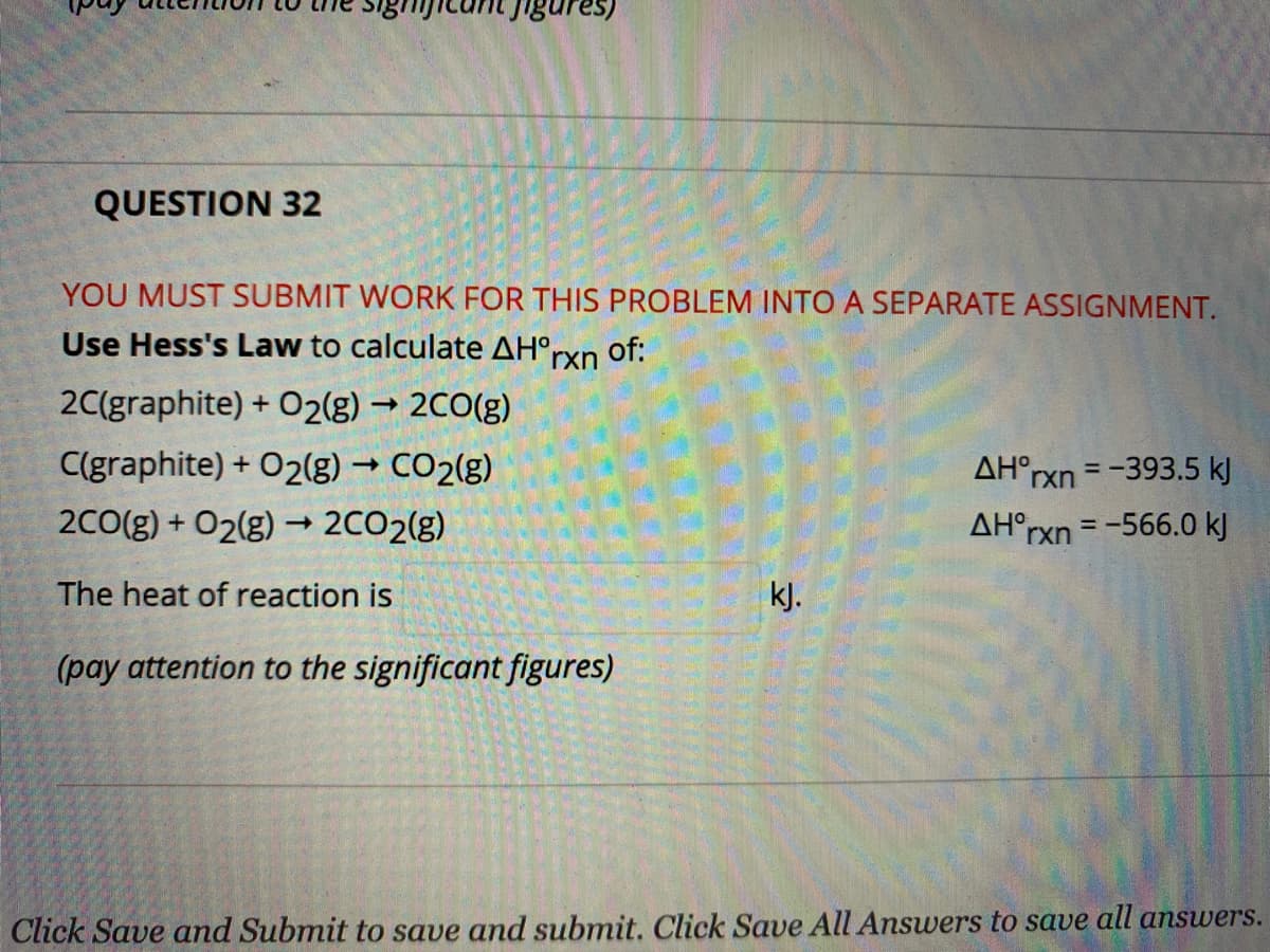 Jica
1gures)
QUESTION 32
YOU MUST SUBMIT WORK FOR THIS PROBLEM INTO A SEPARATE ASSIGNMENT.
Use Hess's Law to calculate AH°rxn
of:
2C(graphite) + O2(g) → 2CO(g)
C(graphite) + O2(g) → CO2(g)
AH°rxn = -393.5 kJ
%3D
2C0(g) + O2(g) → 2CO2(g)
AH°rxn = -566.0 kj
The heat of reaction is
kJ.
(pay attention to the significant figures)
Click Save and Submit to save and submit. Click Save All Answers to save all answers.
