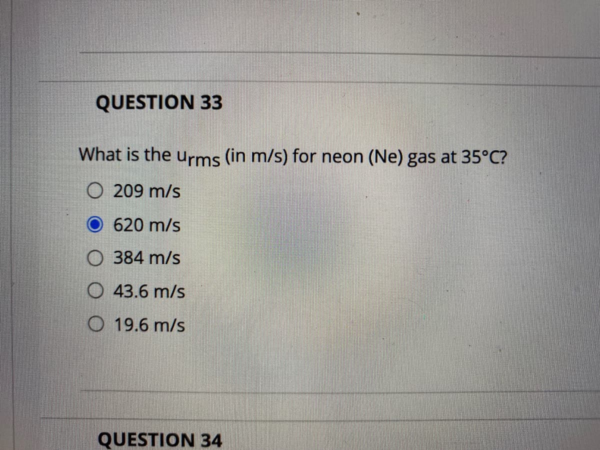 QUESTION 33
What is the urms (in m/s) for neon (Ne) gas at 35°C?
O 209 m/s
620 m/s
O 384 m/s
O 43.6 m/s
O 19.6 m/s
QUESTION 34
