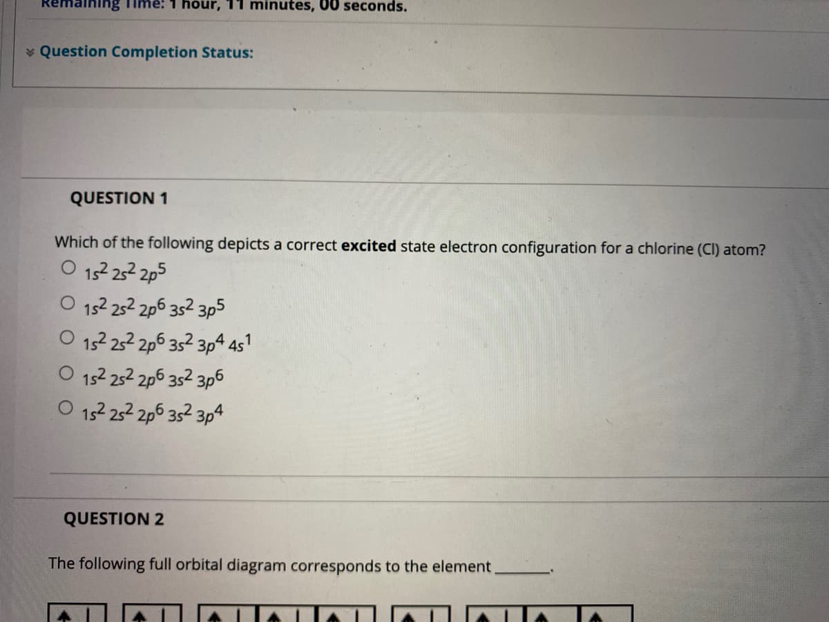 aining
hour, 11 minutes, 00 seconds.
* Question Completion Status:
QUESTION 1
Which of the following depicts a correct excited state electron configuration for a chlorine (CI) atom?
152 252 2p5
152 252 2p6 352 3p5
152 252 2p6 352 3p4 451
152 252 2p6 352 3p6
O 152 252 2p6 352 3p4
QUESTION 2
The following full orbital diagram corresponds to the element,
