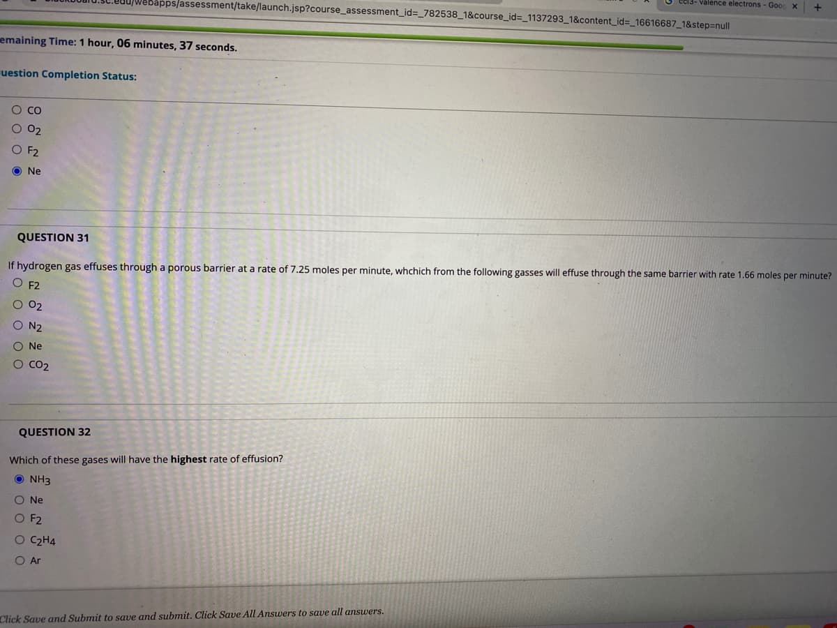 e13- Valence electrons - Goo
pps/assessment/take/launch.jsp?course_assessment_id=_782538_1&course_id%3=_1137293_1&content_id=_16616687_1&step%3Dnull
emaining Time: 1 hour, 06 minutes, 37 seconds.
uestion Completion Status:
О со
O 02
O F2
O Ne
QUESTION 31
If hydrogen gas effuses through a porous barrier at a rate of 7.25 moles per minute, whchich from the following gasses will effuse through the same barrier with rate 1.66 moles per minute?
O F2
O 02
O N2
O Ne
O CO2
QUESTION 32
Which of these gases will have the highest rate of effusion?
O NH3
O Ne
O F2
O C2H4
O Ar
Click Save and Submit to save and submit. Click Save All Answers to save all answers.
