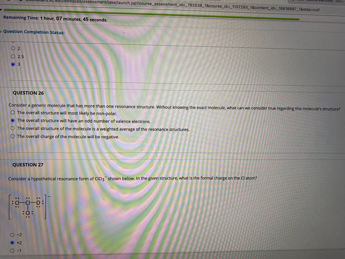 ebapps/assessment/take/launch.jsp?course_assessment_id=_782538_1&course_id=_1137293_1&content_id%=_16616687_1&step3null
Goo
Remaining Time: 1 hour, 07 minutes, 45 seconds.
- Question Completion Status:
O 2
O 2.5
O 3
QUESTION 26
Consider a generic molecule that has more than one resonance structure. Without knowing the exact molecule, what can we consider true regarding this molecule's structure?
O The overall structure will most likely be non-polar.
O The overall structure will have an odd number of valence electrons.
O The overall structure of the molecule is a weighted average of the resonance structures.
O The overall charge of the molecule will be negative.
QUESTION 27
Consider a hypothetical resonance form of CIO3 shown below. In the given structure, what is the formal charge on the Cl atom?
:0:
O -2
O +2
O -1
:
