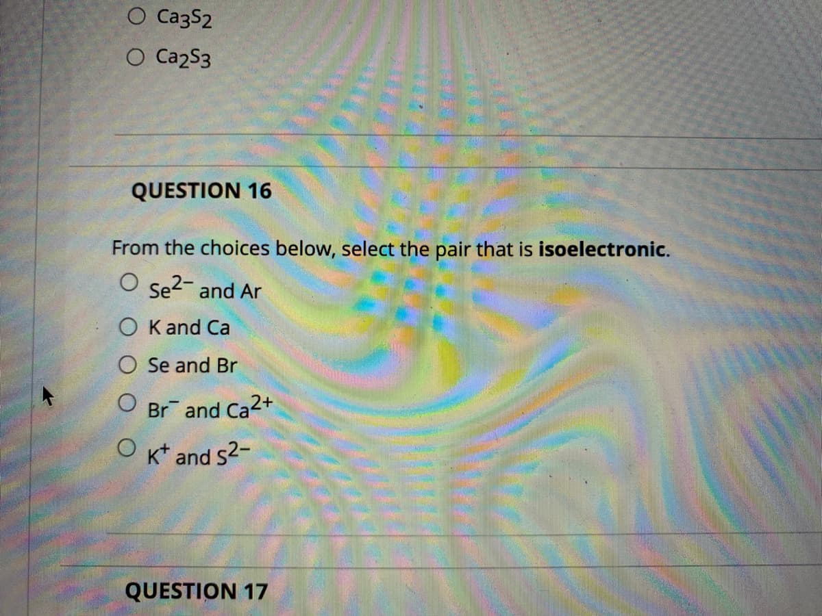 O Ca3S2
O Ca2S3
QUESTION 16
From the choices below, select the pair that is isoelectronic.
O se?- and Ar
O K and Ca
O Se and Br
Br and Ca2+
O kt and s2-
QUESTION 17
