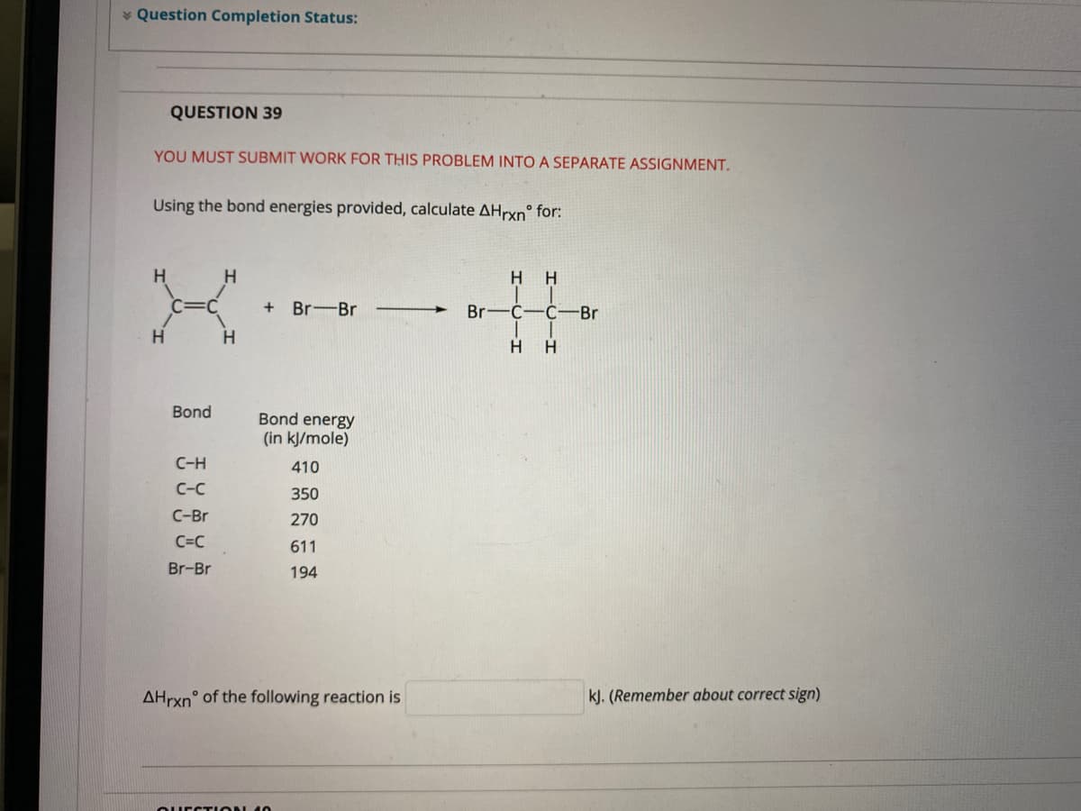 * Question Completion Status:
QUESTION 39
YOU MUST SUBMIT WORK FOR THIS PROBLEM INTO A SEPARATE ASSIGNMENT.
Using the bond energies provided, calculate AHrxn° for:
H.
H
H H
Br-Br
Br—с-с-Br
H
H.
H
Bond
Bond energy
(in kJ/mole)
C-H
410
C-C
350
C-Br
270
C=C
611
Br-Br
194
AHrxn° of the following reaction is
kJ. (Remember about correct sign)
OUECTION 10
