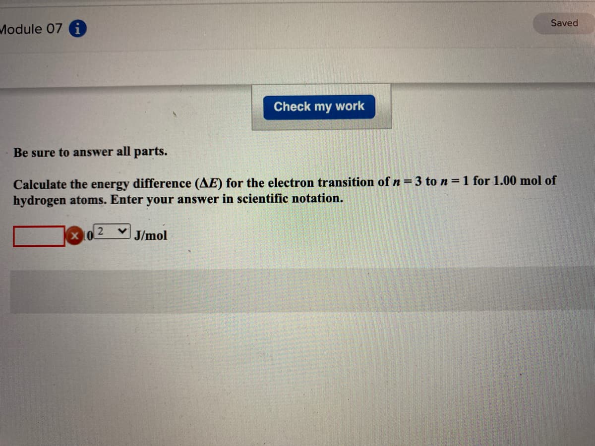 Saved
Module 07 i
Check my work
Be sure to answer all parts.
Calculate the energy difference (AE) for the electron transition of n = 3 to n = 1 for 1.00 mol of
hydrogen atoms. Enter your answer in scientific notation.
J/mol
