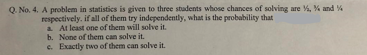 Q. No. 4. A problem in statistics is given to three students whose chances of solving are ½, ¾ and 4
respectively. if all of them try independently, what is the probability that
a. At least one of them will solve it.
b. None of them can solve it.
c. Exactly two of them can solve it.
