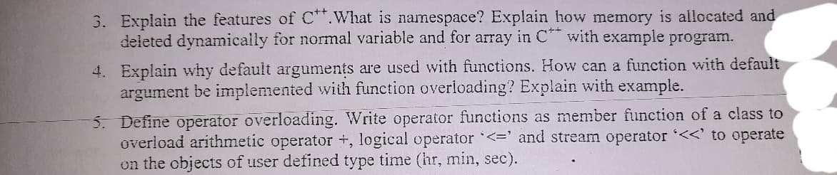 3. Explain the features of C.What is namespace? Explain how memory is allocated and
deleted dynamicailly for normal variable and for array in C with example program.
4. Explain why default arguments are used with functions. How can a function with default
argument be implemented with function overloading? Explain with example.
5. Define operator overloading. Write operator functions as member function of a class to
overload arithmetic operator +, logical operator '<=' and stream operator '<<' to operate
on the objects of user defined type time (hr, min, sec).
