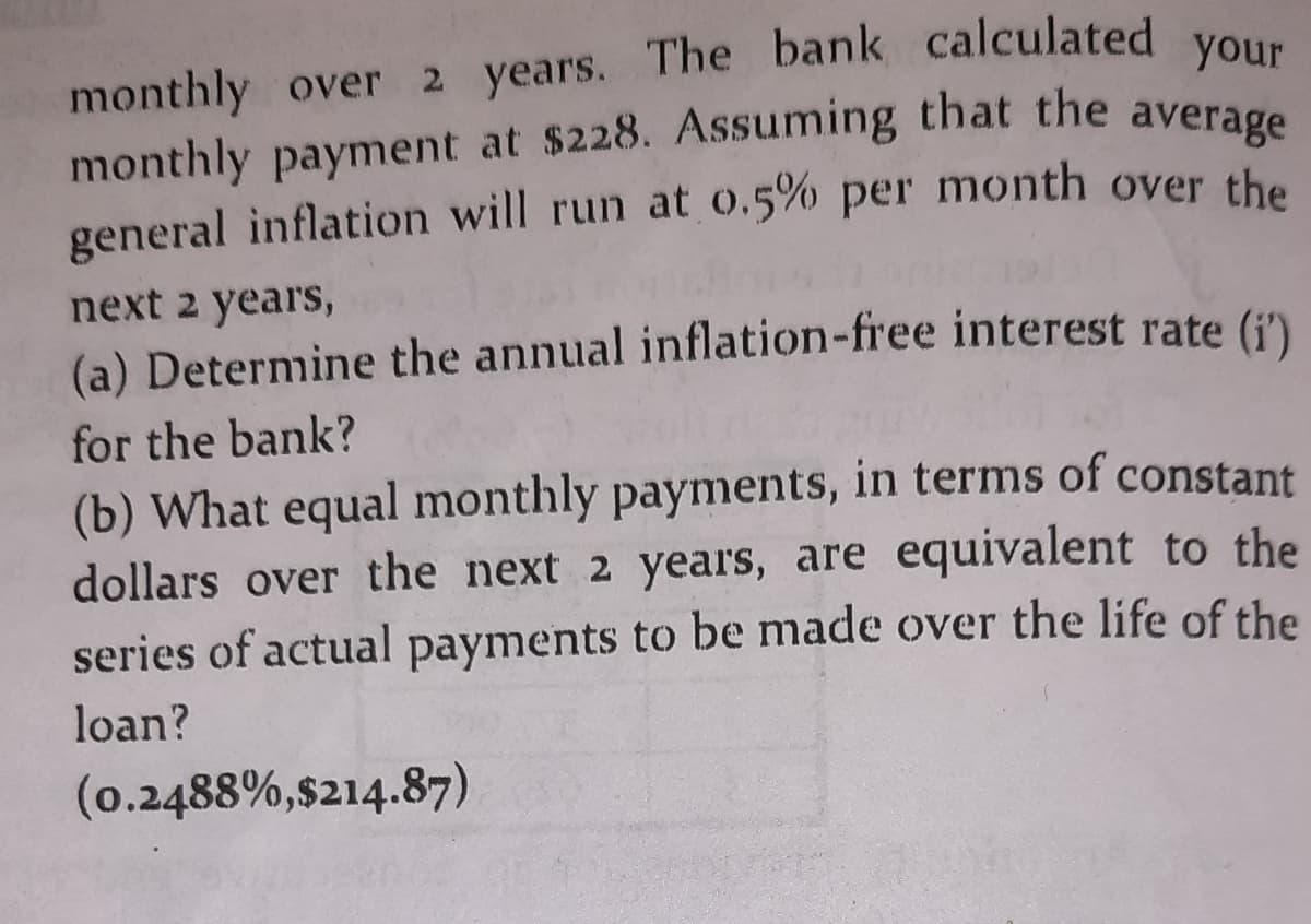 monthly over 2 years. The bank calculated your
monthly payment at $228. Assuming that the average
general inflation will run at 0.5% per month over the
next 2 years,
(a) Determine the annual inflation-free interest rate (i')
for the bank?
(b) What equal monthly payments, in terms of constant
dollars over the next 2 years, are equivalent to the
series of actual payments to be made over the life of the
loan?
(0.2488%,$214.87)