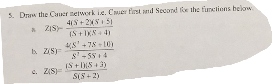 5. Draw the Cauer network i.e. Cauer first and Second for the functions below.
a. Z(S)=
4(S+ 2)(S+5)
(S + 1)(S+4)
4(S² + 7S+10)
S² +5S +4
(S + 1)(S +3)
S(S+2)
b. Z(S)=
c. Z(S)=