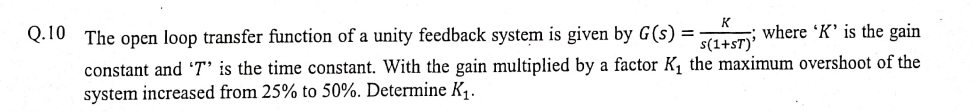 K
Q.10 The open loop transfer function of a unity feedback system is given by G(s) = (1+7); where 'K' is the gain
constant and 'T' is the time constant. With the gain multiplied by a factor K₁ the maximum overshoot of the
system increased from 25% to 50%. Determine K₁.