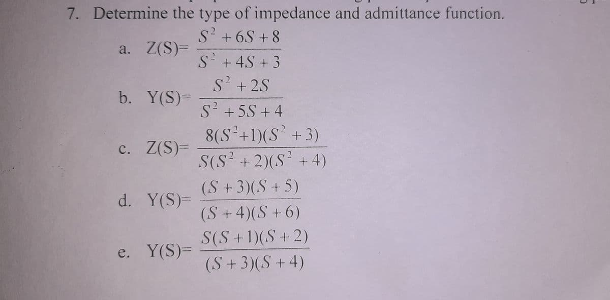 7. Determine the type of impedance and admittance function.
2
S² +6S+8
a. Z(S)=
b. Y(S)=
c. Z(S)=
d. Y(S)=
e. Y(S)=
S² + 4S +3
S² + 2S
S² +5S +4
8(S²+1)(S² + 3)
S(S² + 2)(S² + 4)
(S +3)(S+5)
(S + 4)(S+6)
S(S + 1)(S + 2)
(S + 3)(S + 4)