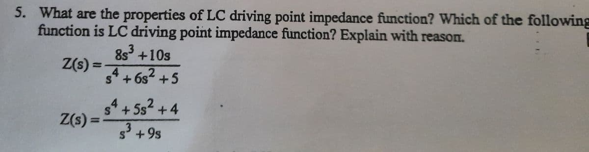 5. What are the properties of LC driving point impedance function? Which of the following
function is LC driving point impedance function? Explain with reason.
Z(s) =
Z(s) =
3
8s³ +10s
4
sª + 6s² +5
s4 +5s² +4
5³ +9s