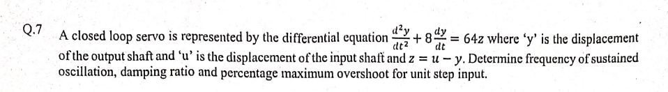 Q.7
d²y
dt²
dt
A closed loop servo is represented by the differential equation 2 +8=642 where 'y' is the displacement
of the output shaft and 'u' is the displacement of the input shaft and z = u-y. Determine frequency of sustained
oscillation, damping ratio and percentage maximum overshoot for unit step input.