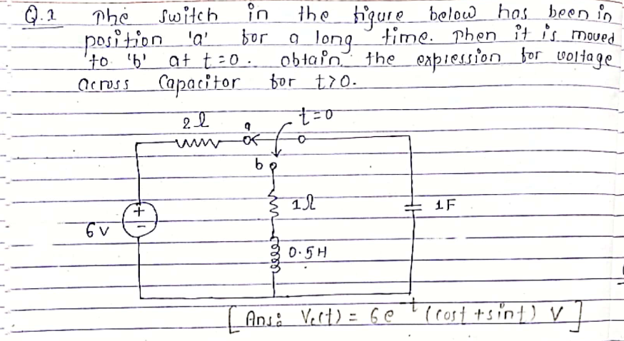 Q.2
The switch
in
the hiqure below has been in
position 'a
'to 'b'
bor a long time. phen it is moued
at t=0. obtain the expiesson for voltage
Capacitor tor tr0.
across
0.5H
t.
| Ansi Vert) = 6e ' (rost +sint) v
