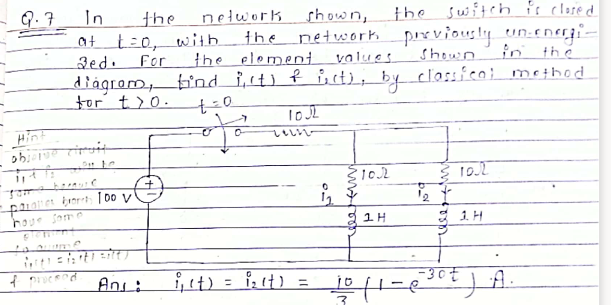 In
the suitch is clered
nelwork
the
the eloment
bnd i,t) f i,cti; by classieoi metbod
Q.7
the
shown,
network pix viously un-eneji.
Shown
at t=0, with
in the
2ed.
For
values.
diagram
tor t>0.
いいいい。
Hint
12
1. H
houe som e
Ani:
i,it) =
i, it) =
%3D
