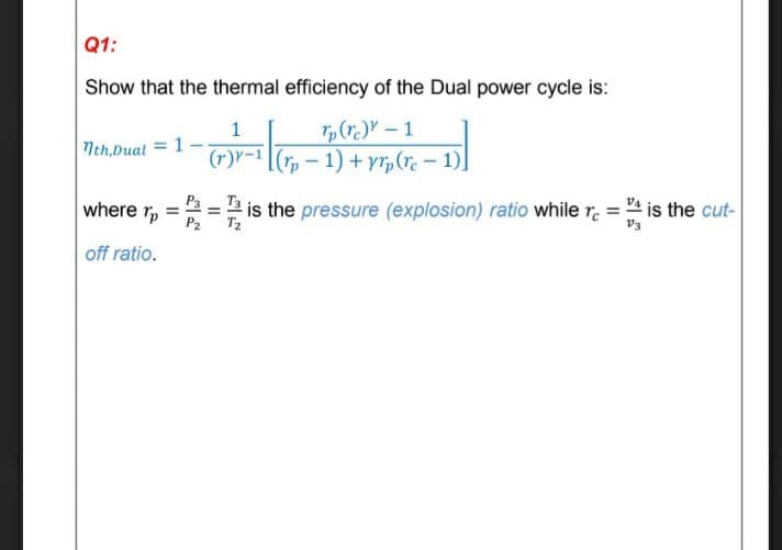 Q1:
Show that the thermal efficiency of the Dual power cycle is:
1
(r)Y- 1
Nth,Dual = 1
(r)r-1
(- 1) + yr,(re - 1)]
where rp
the pressure (explosion) ratio while r =
is the cut-
P2
off ratio.
II
