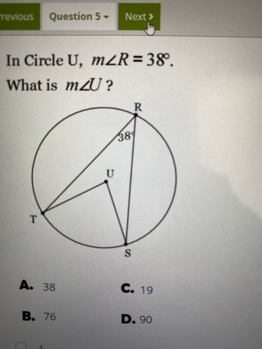 Previous
Question 5-
Next >
In Circle U, mZR=38°.
What is mzU ?
R
389
U
T.
S
A. 38
C. 19
В. 76
D. 90
