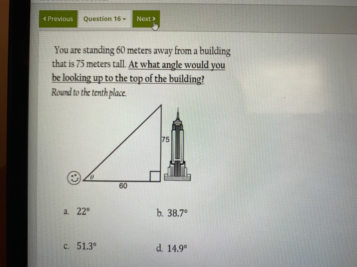 < Previous
Question 16 -
Next >
You are standing 60 meters away from a building
that is 75 meters tall. At what angle would you
be looking up to the top of the building?
Round to the tenth place.
75
60
а. 22°
b. 38.7°
C. 51.3°
d. 14.9°
