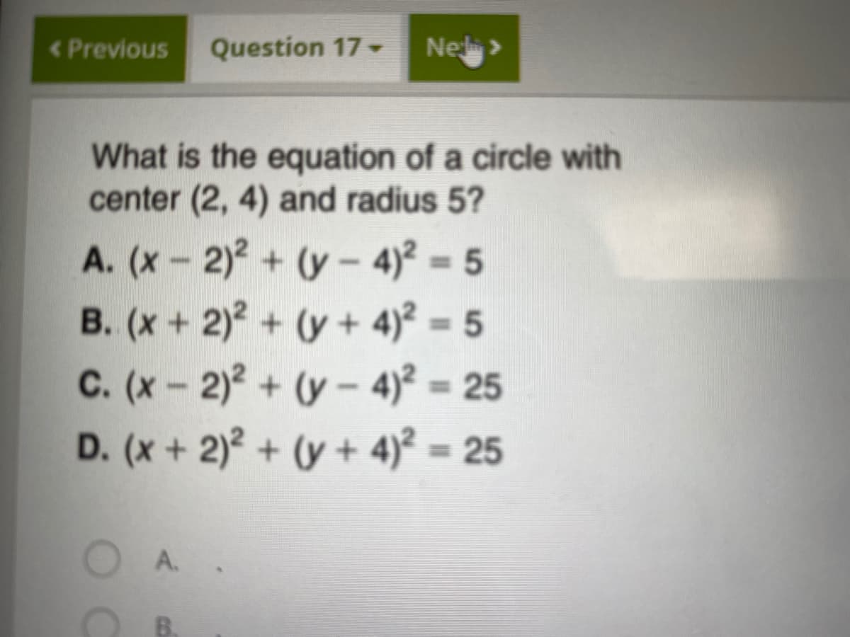 <Previous
Question 17
Ne>
What is the equation of a circle with
center (2, 4) and radius 5?
A. (x- 2)2 + (y- 4)² = 5
B. (x+ 2)2 + (y+ 4)² = 5
C. (x- 2)2 + (y- 4)2 = 25
D. (x+ 2)2 + (y + 4)² = 25
%3D
%3D
%3D
A. .
B.
