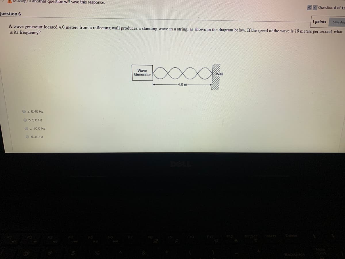 A MOVIng to another question will save this response.
«< Question 6 of 15
Question 6
1 points
Save Ans
A wave generator located 4.0 meters from a reflecting wall produces a standing wave in a string, as shown in the diagram below. If the speed of the wave is 10 meters per second, what
is its frequency?
Wave
Generator
-4.0 m-
O a. 0.40 Hz
O b. 5.0 Hz
O c. 10.0 Hz
O d. 40 Hz
F10
F11
F12
PriScr
Insert
Delete
Backspaca
