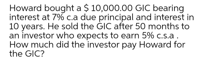 Howard bought a $ 10,000.00 GIC bearing
interest at 7% c.a due principal and interest in
10 years. He sold the GIC after 50 months to
an investor who expects to earn 5% c.s.a.
How much did the investor pay Howard for
the GIC?
