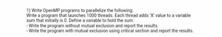 1) Write OpenMP programs to parallelize the following:
Write a program that launches 1000 threads. Each thread adds X' value to a variable
sum that initially is 0. Define a variable to hold the sum.
- Write the program without mutual exclusion and report the results.
- Write the program with mutual exclusion using critical section and report the results.
