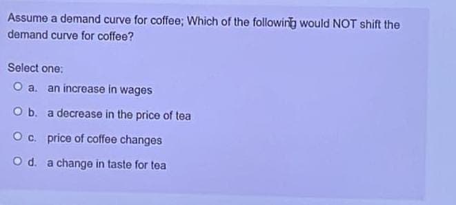 Assume a demand curve for coffee; Which of the following would NOT shift the
demand curve for coffee?
Select one:
O a. an increase in wages
O b. a decrease in the price of tea
O c. price of coffee changes
O d. a change in taste for tea